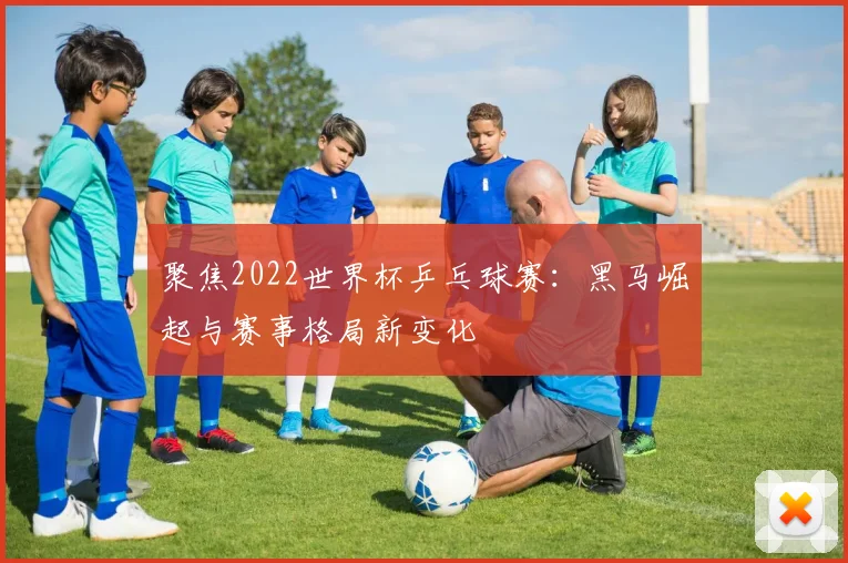 聚焦2022世界杯乒乓球赛：黑马崛起与赛事格局新变化