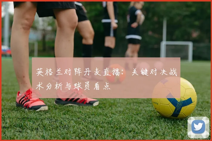 英格兰对阵丹麦直播：关键对决战术分析与球员看点