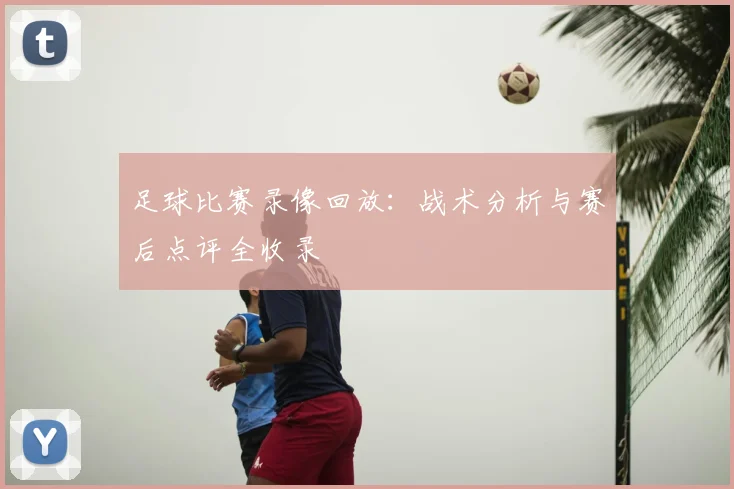 足球比赛录像回放：战术分析与赛后点评全收录