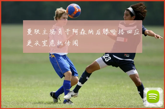 曼联主场负于阿森纳后滕哈格回应更衣室危机传闻