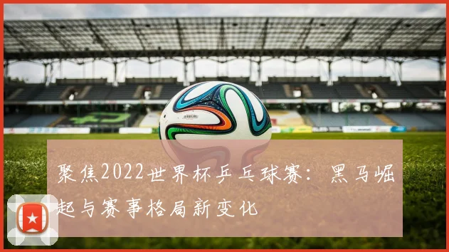 聚焦2022世界杯乒乓球赛：黑马崛起与赛事格局新变化