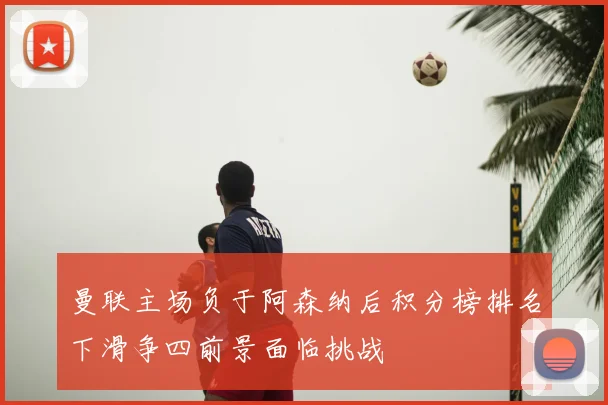 曼联主场负于阿森纳后积分榜排名下滑争四前景面临挑战